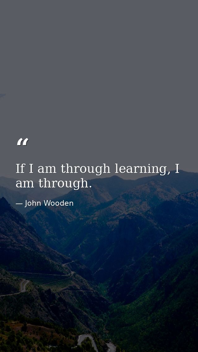 If I am through learning, I am through. — John Wooden