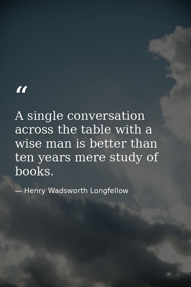 A single conversation across the table with a wise man is better than ten years mere study of books. — Henry Wadsworth Longfellow