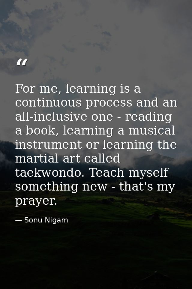 For me, learning is a continuous process and an all-inclusive one - reading a book, learning a musical instrument or lea — Sonu Nigam
