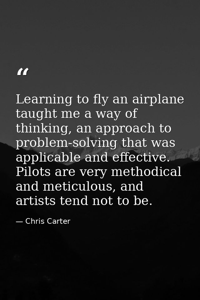 Learning to fly an airplane taught me a way of thinking, an approach to problem-solving that was applicable and effectiv — Chris Carter