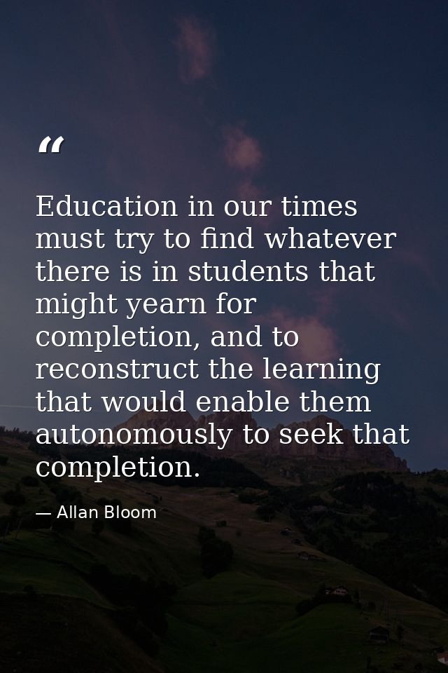 Education in our times must try to find whatever there is in students that might yearn for completion, and to reconstruc — Allan Bloom