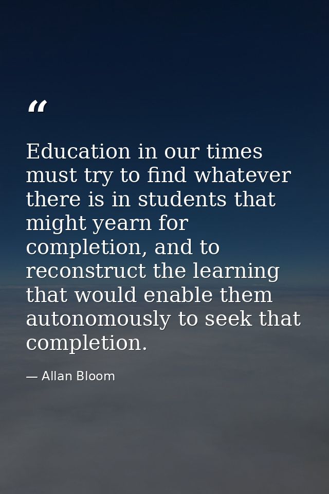 Education in our times must try to find whatever there is in students that might yearn for completion, and to reconstruc — Allan Bloom
