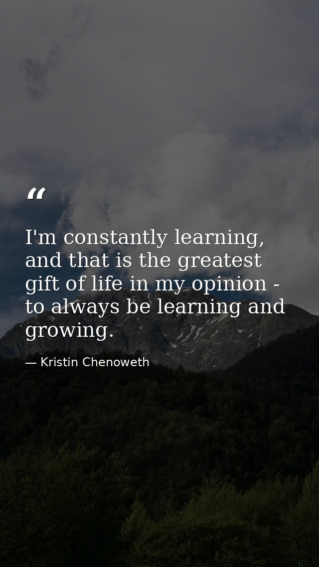 I'm constantly learning, and that is the greatest gift of life in my opinion - to always be learning and growing. — Kristin Chenoweth