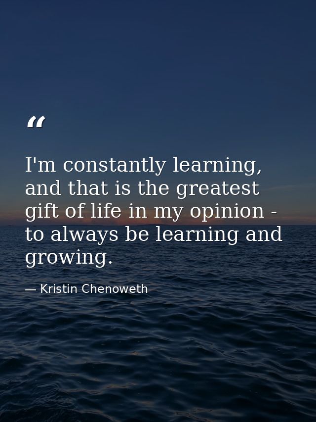 I'm constantly learning, and that is the greatest gift of life in my opinion - to always be learning and growing. — Kristin Chenoweth
