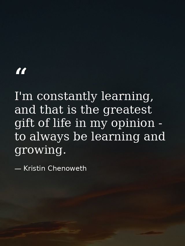 I'm constantly learning, and that is the greatest gift of life in my opinion - to always be learning and growing. — Kristin Chenoweth