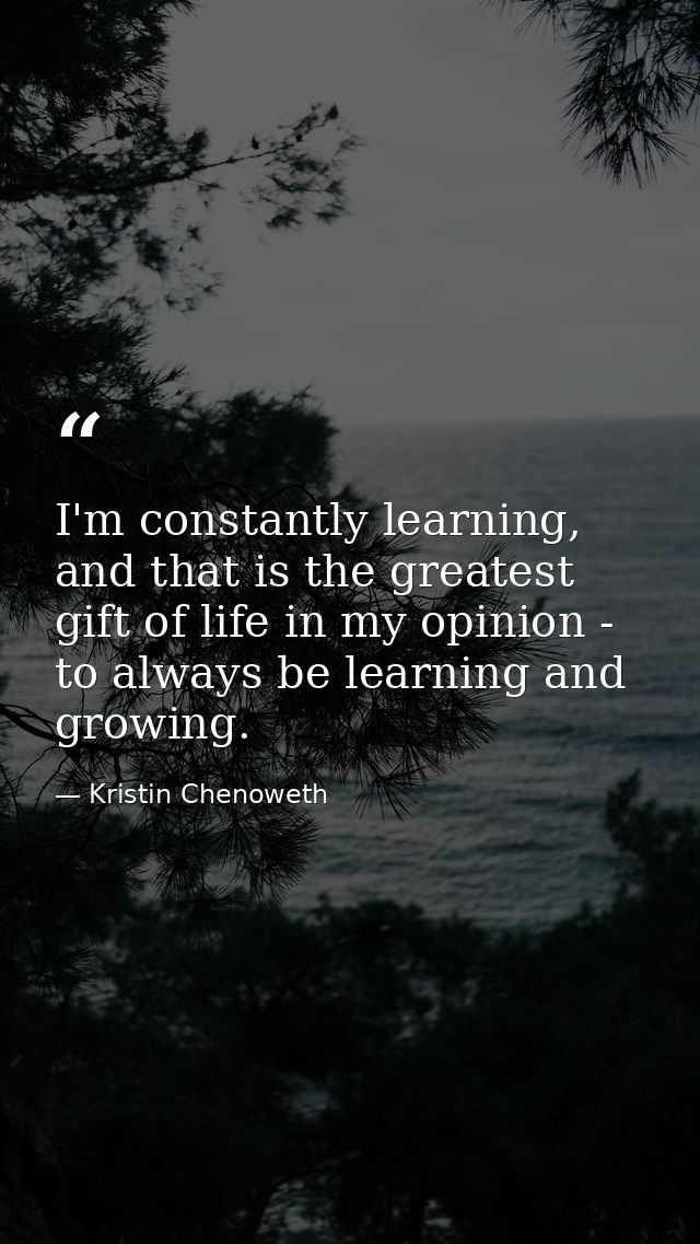 I'm constantly learning, and that is the greatest gift of life in my opinion - to always be learning and growing. — Kristin Chenoweth