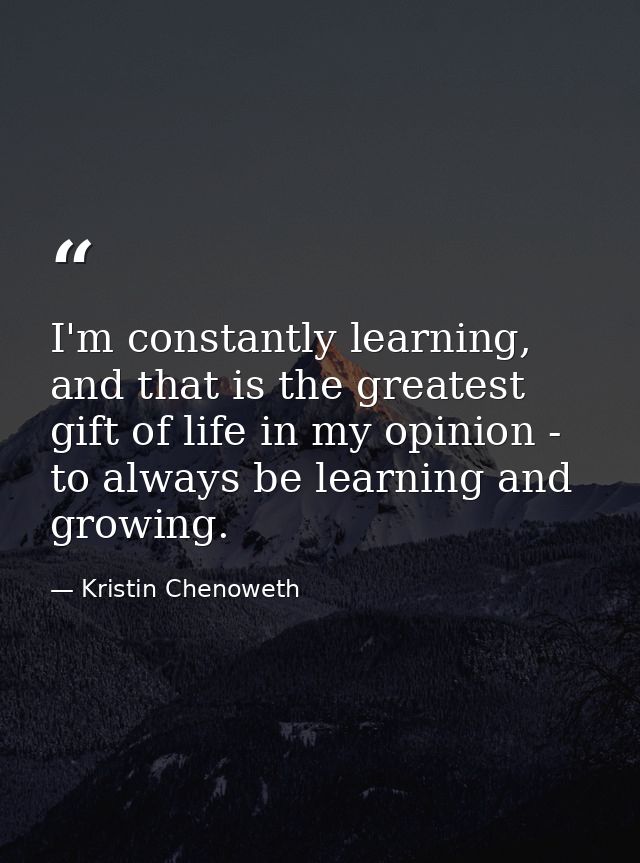 I'm constantly learning, and that is the greatest gift of life in my opinion - to always be learning and growing. — Kristin Chenoweth