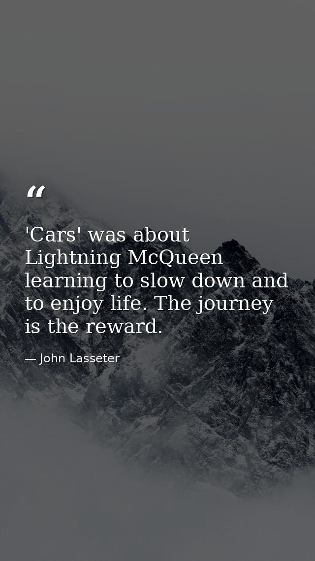 'Cars' was about Lightning McQueen learning to slow down and to enjoy life. The journey is the reward. — John Lasseter