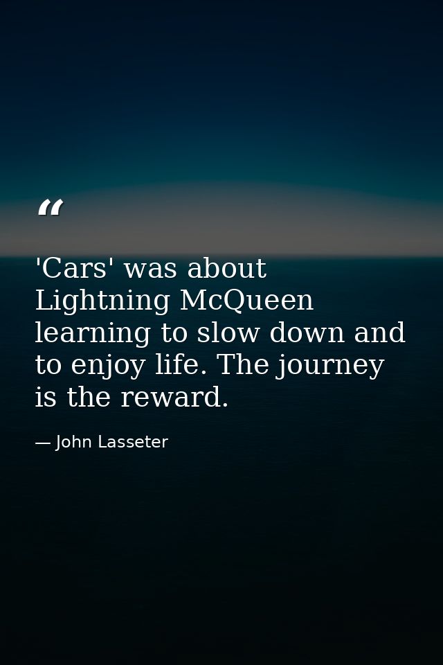 'Cars' was about Lightning McQueen learning to slow down and to enjoy life. The journey is the reward. — John Lasseter