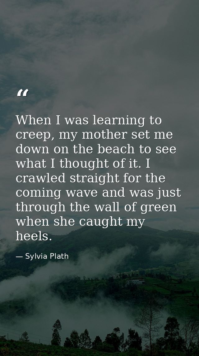 When I was learning to creep, my mother set me down on the beach to see what I thought of it. I crawled straight for the — Sylvia Plath