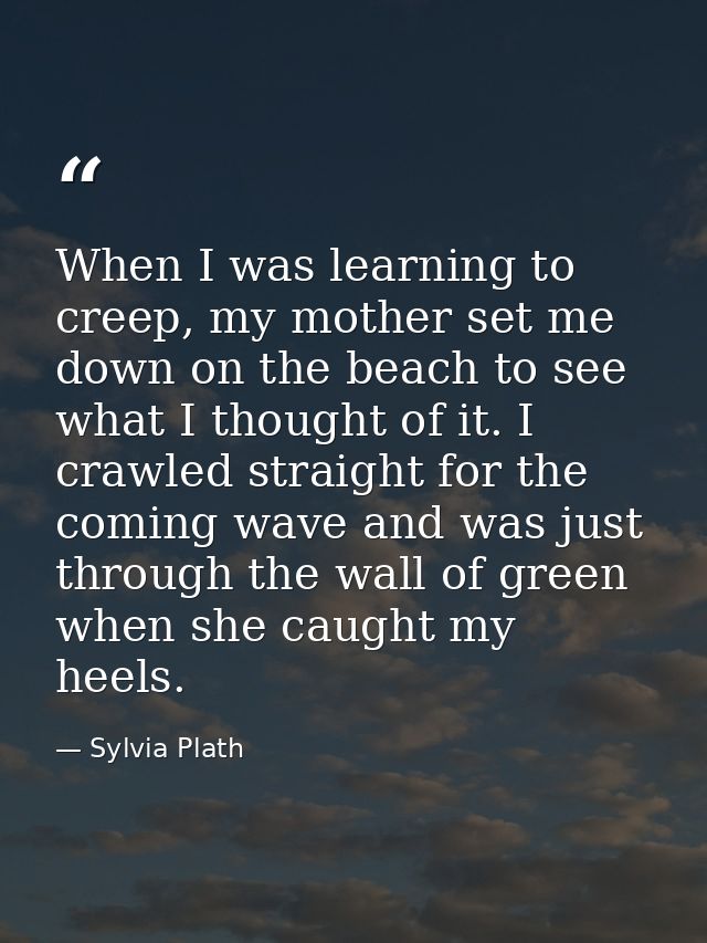 When I was learning to creep, my mother set me down on the beach to see what I thought of it. I crawled straight for the — Sylvia Plath