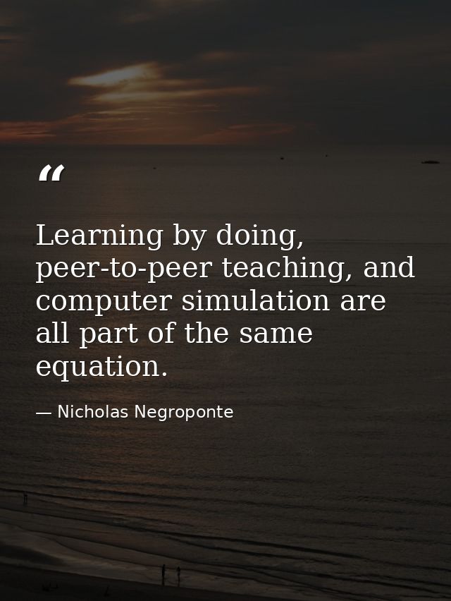 Learning by doing, peer-to-peer teaching, and computer simulation are all part of the same equation. — Nicholas Negroponte