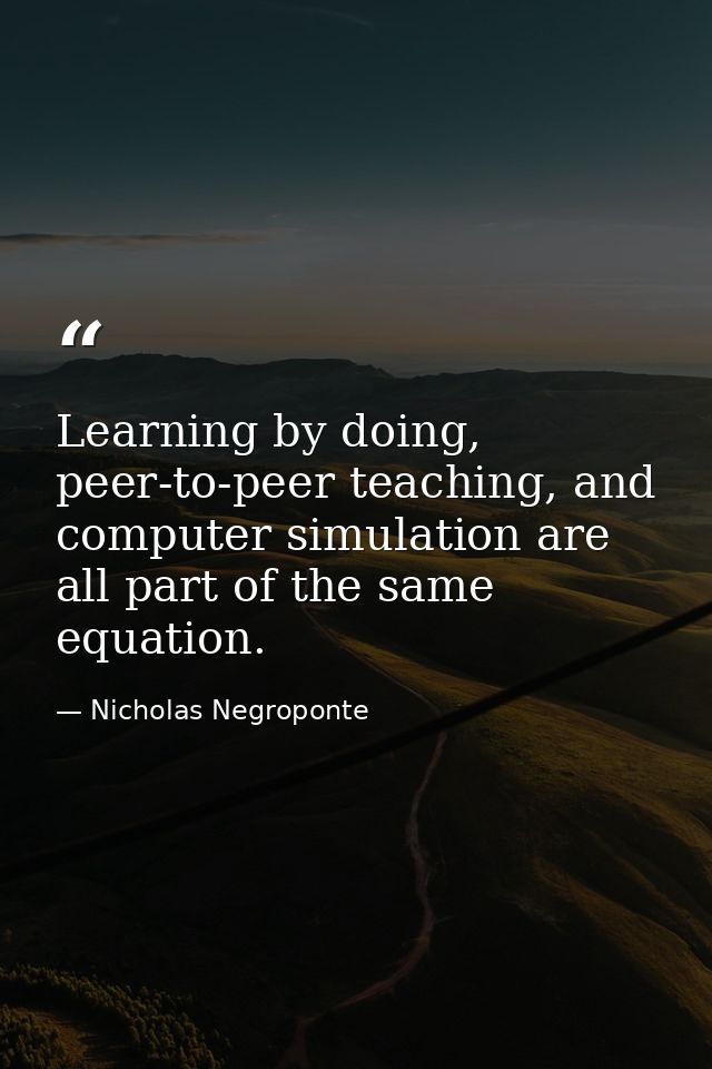 Learning by doing, peer-to-peer teaching, and computer simulation are all part of the same equation. — Nicholas Negroponte