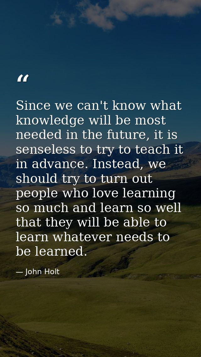 Since we can't know what knowledge will be most needed in the future, it is senseless to try to teach it in advance. Ins — John Holt