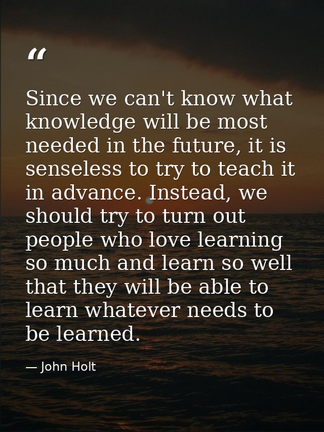 Since we can't know what knowledge will be most needed in the future, it is senseless to try to teach it in advance. Ins — John Holt