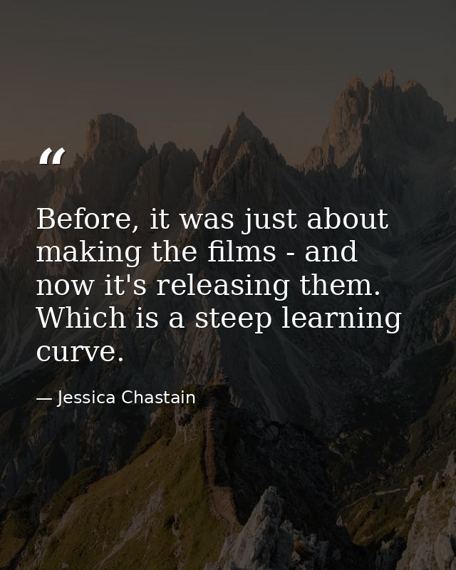 Before, it was just about making the films - and now it's releasing them. Which is a steep learning curve. — Jessica Chastain