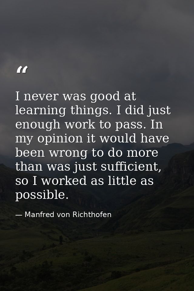 I never was good at learning things. I did just enough work to pass. In my opinion it would have been wrong to do more t — Manfred von Richthofen