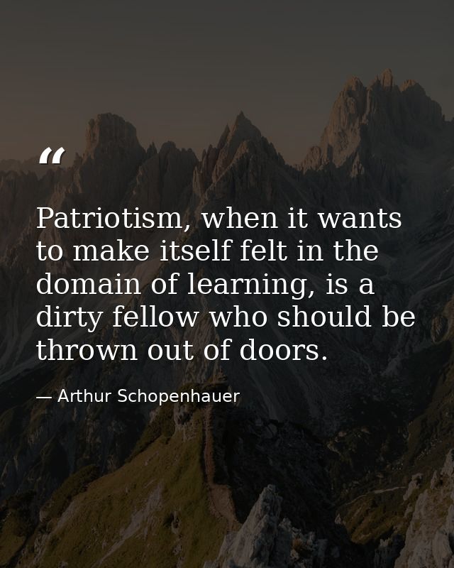 Patriotism, when it wants to make itself felt in the domain of learning, is a dirty fellow who should be thrown out of d — Arthur Schopenhauer