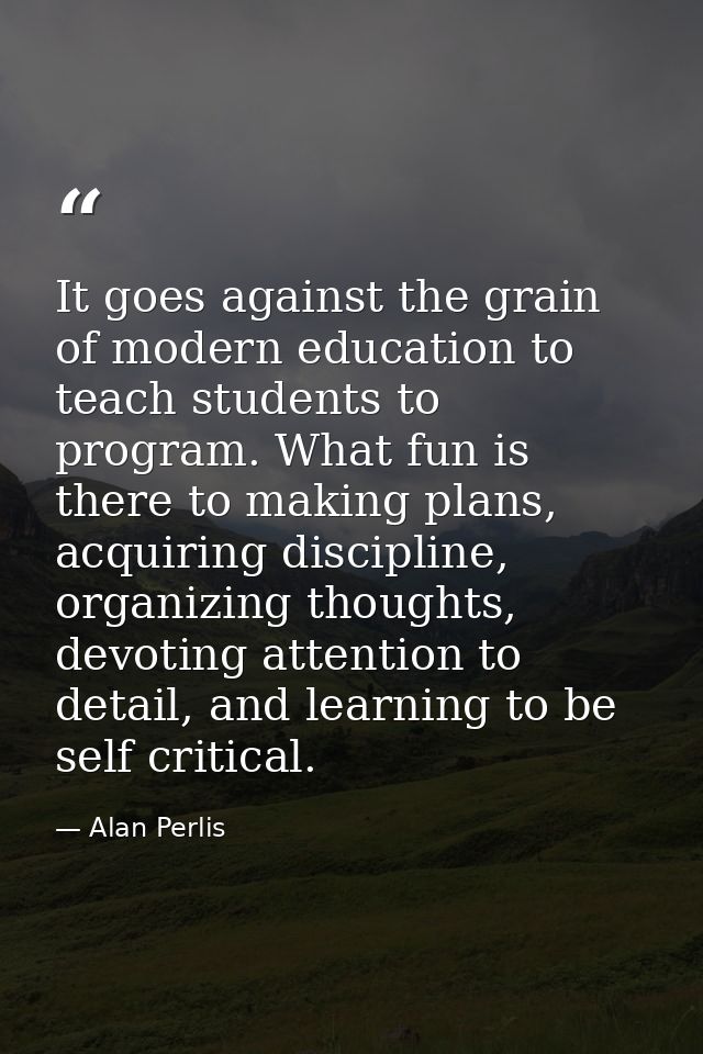 It goes against the grain of modern education to teach students to program. What fun is there to making plans, acquiring — Alan Perlis
