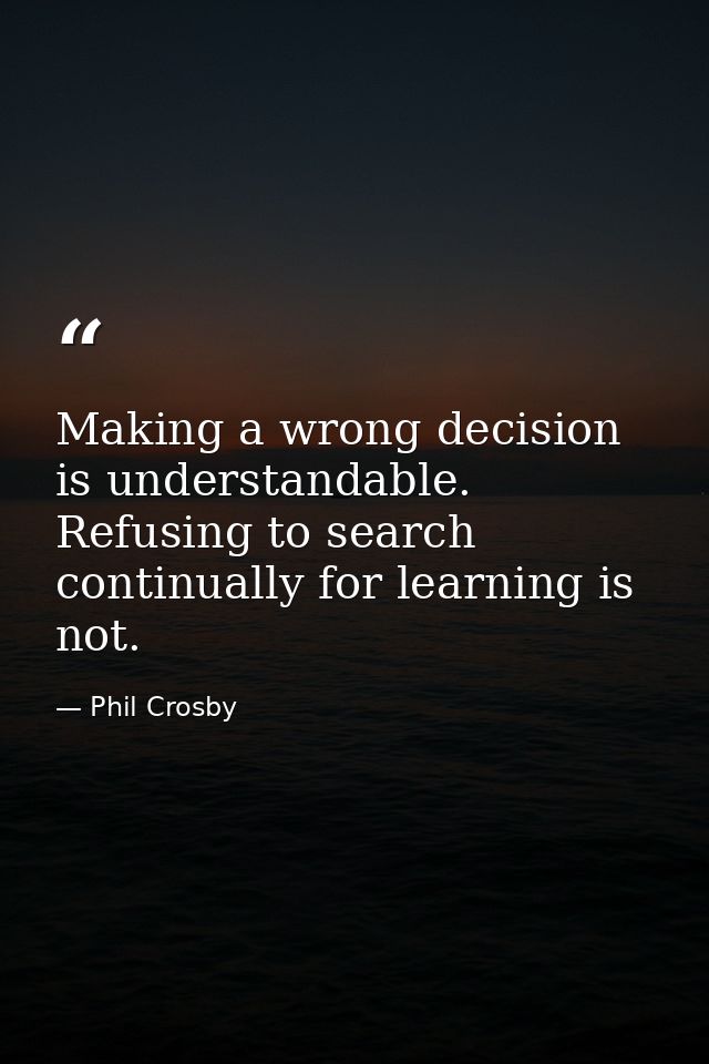 Making a wrong decision is understandable. Refusing to search continually for learning is not. — Phil Crosby