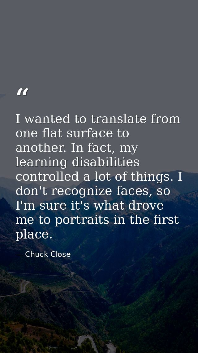 I wanted to translate from one flat surface to another. In fact, my learning disabilities controlled a lot of things. I  — Chuck Close