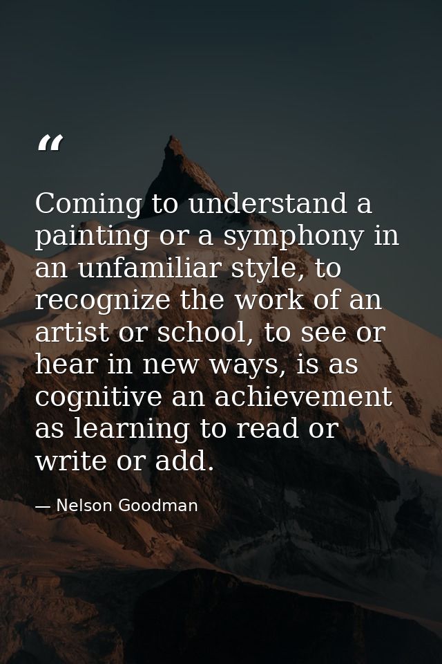 Coming to understand a painting or a symphony in an unfamiliar style, to recognize the work of an artist or school, to s — Nelson Goodman