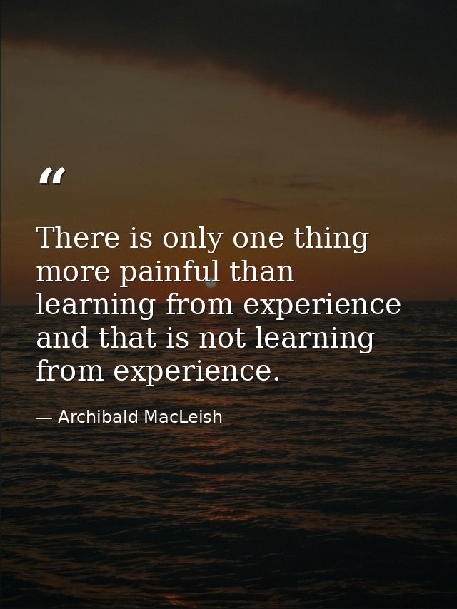 There is only one thing more painful than learning from experience and that is not learning from experience. — Archibald MacLeish