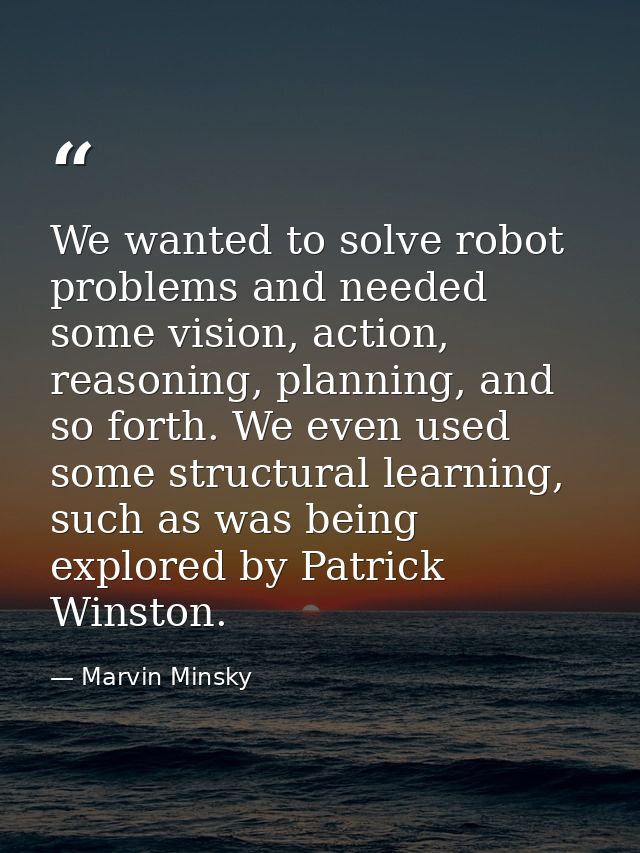 We wanted to solve robot problems and needed some vision, action, reasoning, planning, and so forth. We even used some s — Marvin Minsky