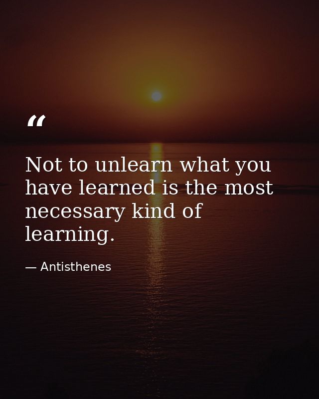 Not to unlearn what you have learned is the most necessary kind of learning. — Antisthenes