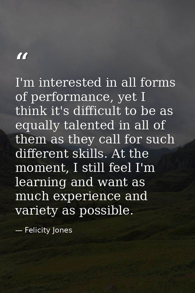 I'm interested in all forms of performance, yet I think it's difficult to be as equally talented in all of them as they  — Felicity Jones