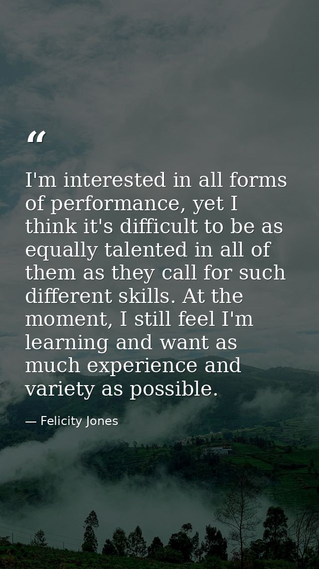 I'm interested in all forms of performance, yet I think it's difficult to be as equally talented in all of them as they  — Felicity Jones