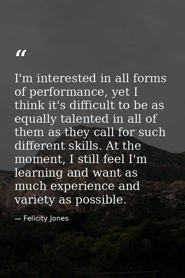 I'm interested in all forms of performance, yet I think it's difficult to be as equally talented in all of them as they  — Felicity Jones