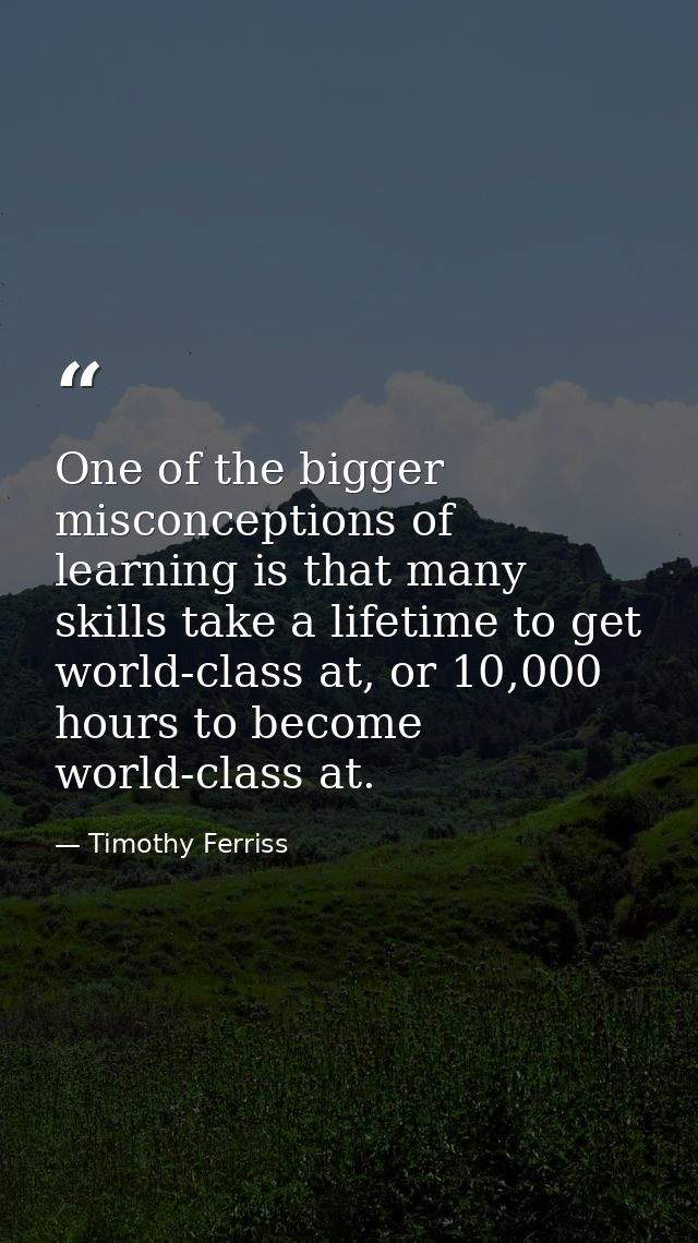 One of the bigger misconceptions of learning is that many skills take a lifetime to get world-class at, or 10,000 hours  — Timothy Ferriss