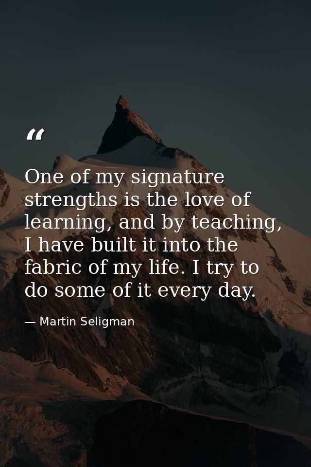 One of my signature strengths is the love of learning, and by teaching, I have built it into the fabric of my life. I tr — Martin Seligman