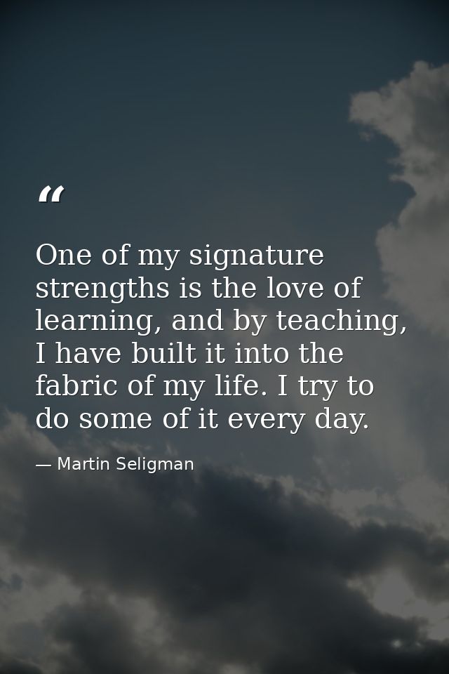 One of my signature strengths is the love of learning, and by teaching, I have built it into the fabric of my life. I tr — Martin Seligman