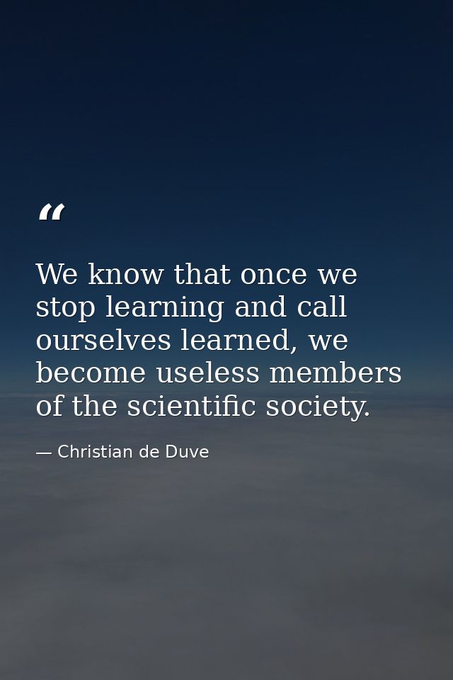 We know that once we stop learning and call ourselves learned, we become useless members of the scientific society. — Christian de Duve