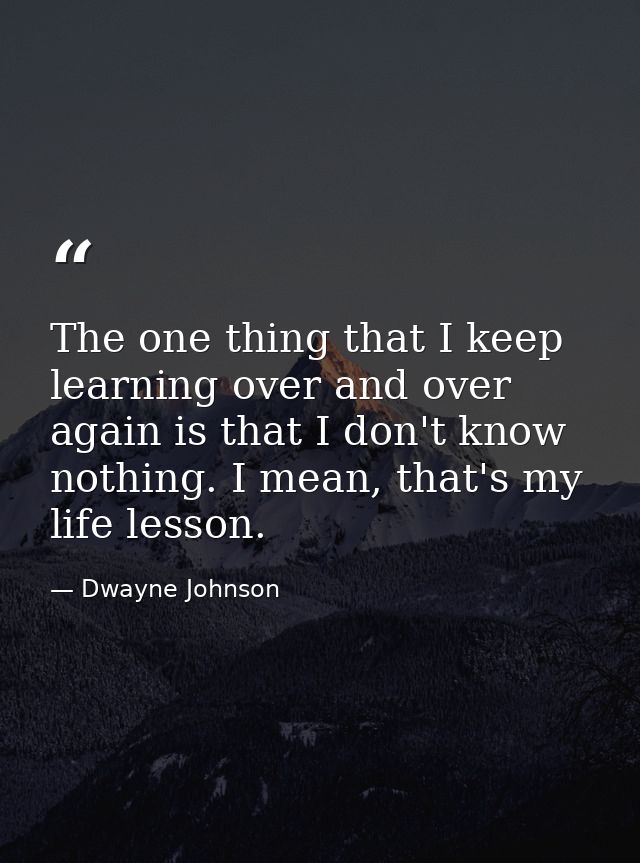 The one thing that I keep learning over and over again is that I don't know nothing. I mean, that's my life lesson. — Dwayne Johnson