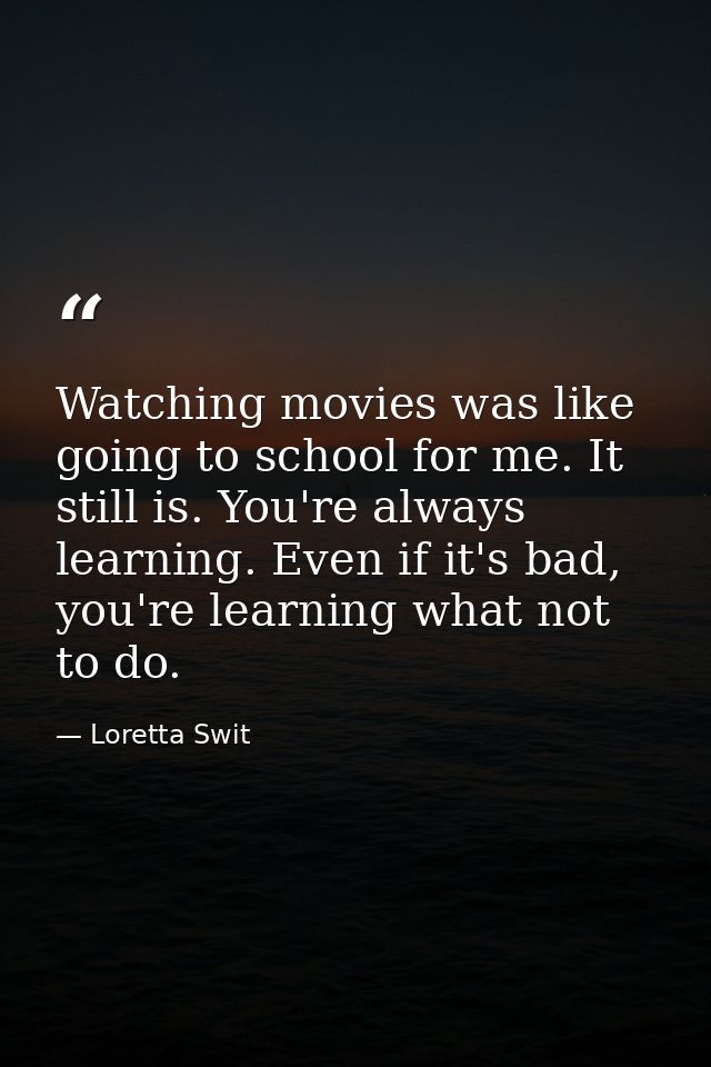 Watching movies was like going to school for me. It still is. You're always learning. Even if it's bad, you're learning  — Loretta Swit