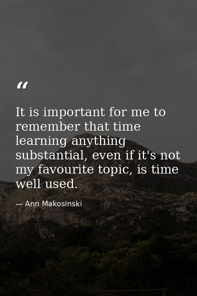 It is important for me to remember that time learning anything substantial, even if it's not my favourite topic, is time — Ann Makosinski