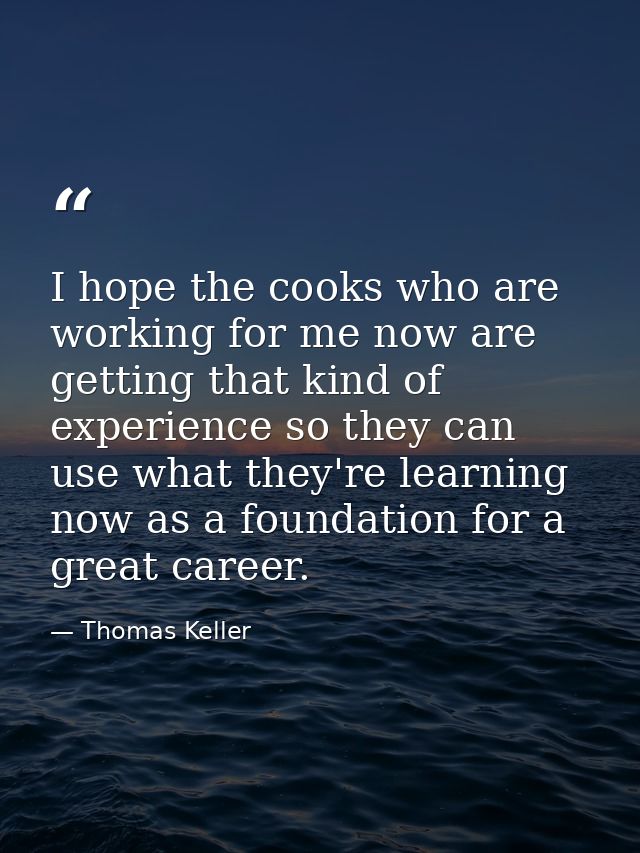 I hope the cooks who are working for me now are getting that kind of experience so they can use what they're learning no — Thomas Keller