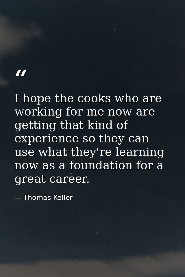 I hope the cooks who are working for me now are getting that kind of experience so they can use what they're learning no — Thomas Keller