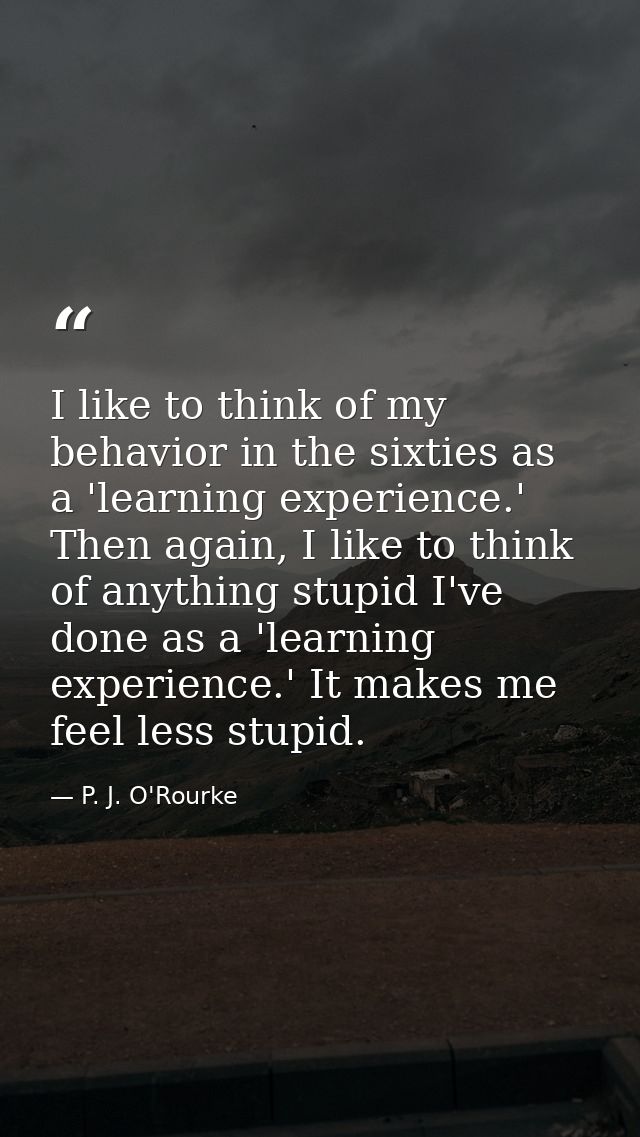 I like to think of my behavior in the sixties as a 'learning experience.' Then again, I like to think of anything stupid — P. J. O'Rourke