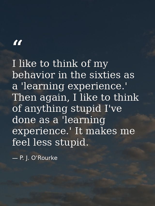 I like to think of my behavior in the sixties as a 'learning experience.' Then again, I like to think of anything stupid — P. J. O'Rourke