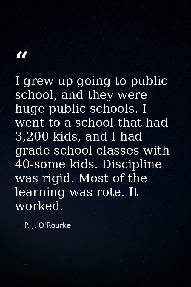 I grew up going to public school, and they were huge public schools. I went to a school that had 3,200 kids, and I had g — P. J. O'Rourke