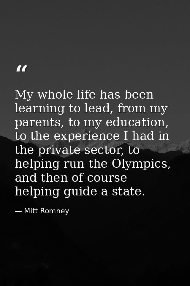 My whole life has been learning to lead, from my parents, to my education, to the experience I had in the private sector — Mitt Romney