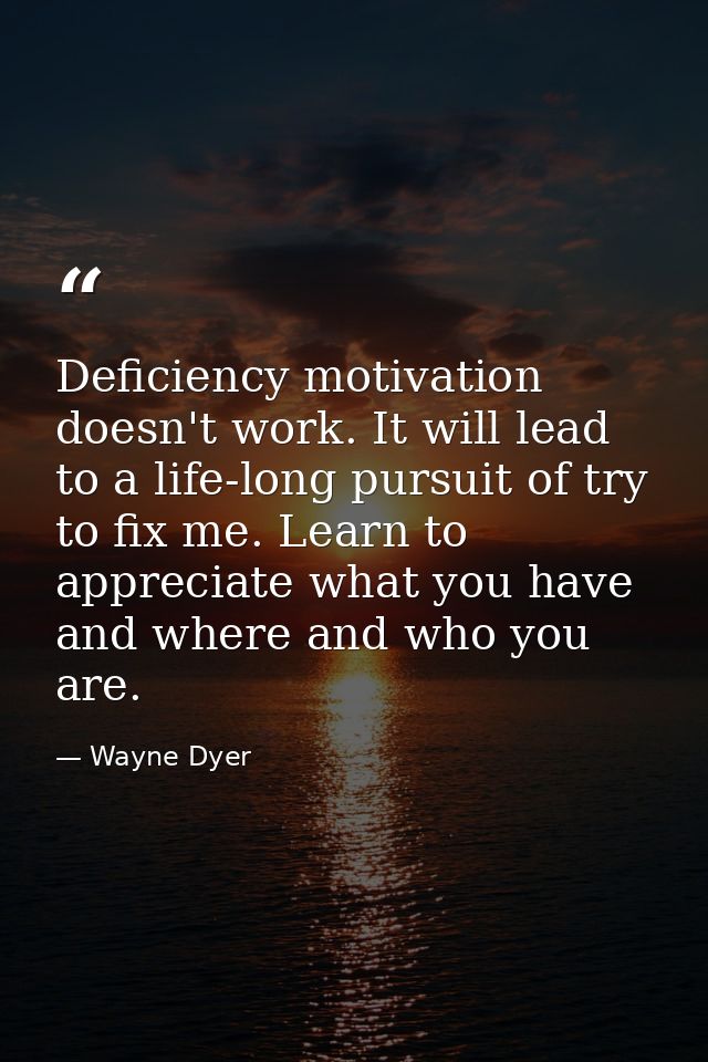 Deficiency motivation doesn't work. It will lead to a life-long pursuit of try to fix me. Learn to appreciate what you h — Wayne Dyer
