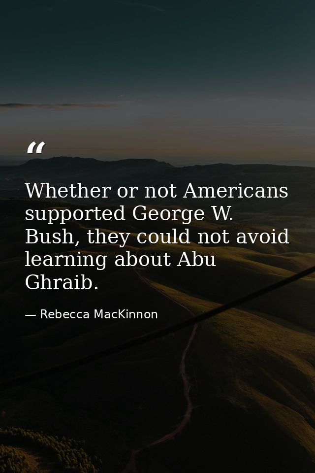 Whether or not Americans supported George W. Bush, they could not avoid learning about Abu Ghraib. — Rebecca MacKinnon