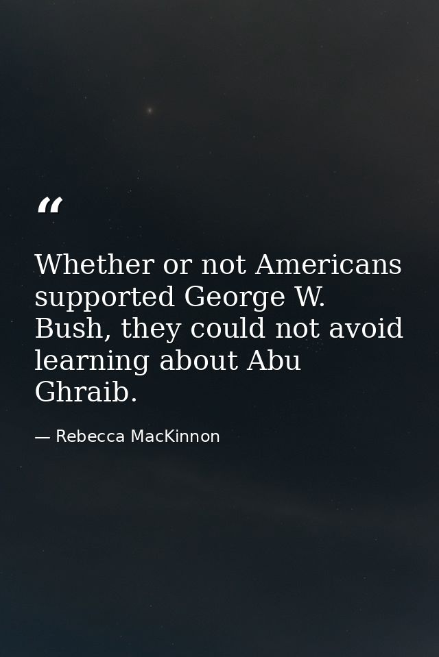 Whether or not Americans supported George W. Bush, they could not avoid learning about Abu Ghraib. — Rebecca MacKinnon