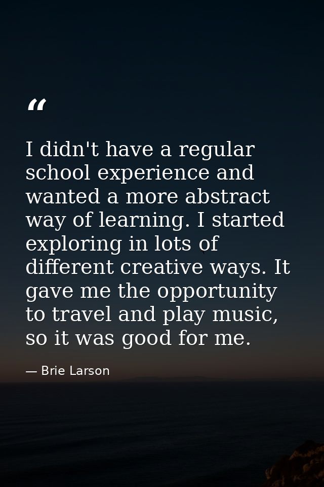 I didn't have a regular school experience and wanted a more abstract way of learning. I started exploring in lots of dif — Brie Larson