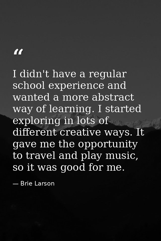 I didn't have a regular school experience and wanted a more abstract way of learning. I started exploring in lots of dif — Brie Larson